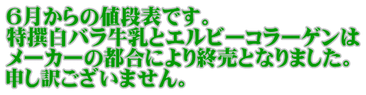 ６月からの値段表です。 特撰白バラ牛乳とエルビーコラーゲンは メーカーの都合により終売となりました。 申し訳ございません。